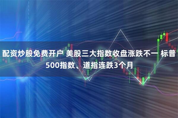 配资炒股免费开户 美股三大指数收盘涨跌不一 标普500指数、道指连跌3个月