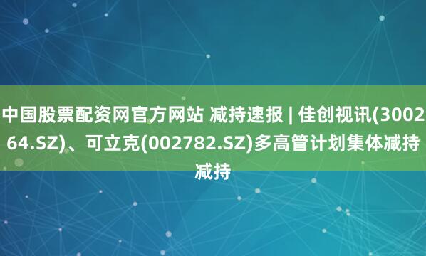 中国股票配资网官方网站 减持速报 | 佳创视讯(300264.SZ)、可立克(002782.SZ)多高管计划集体减持