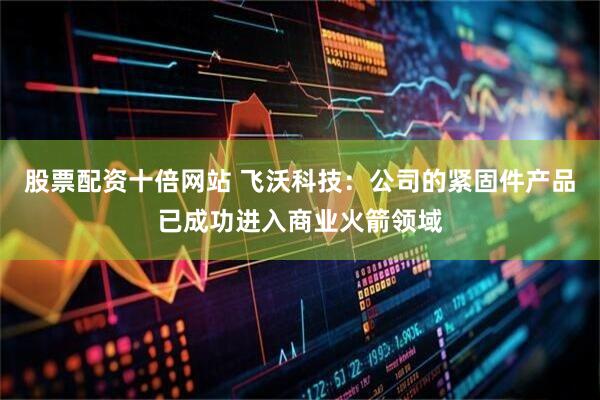 股票配资十倍网站 飞沃科技：公司的紧固件产品已成功进入商业火箭领域