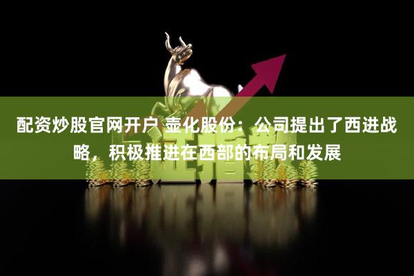 配资炒股官网开户 壶化股份：公司提出了西进战略，积极推进在西部的布局和发展