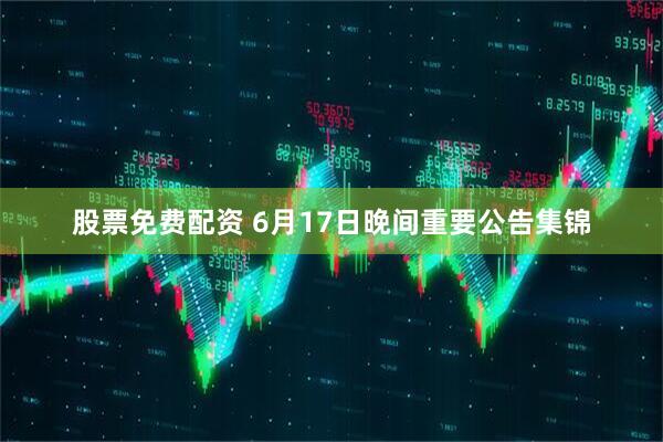 股票免费配资 6月17日晚间重要公告集锦