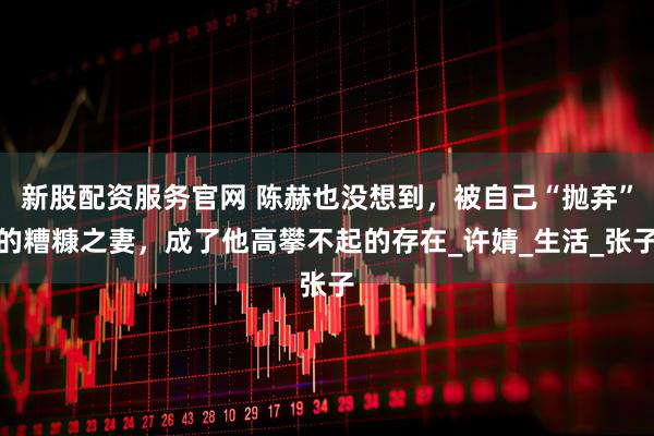 新股配资服务官网 陈赫也没想到，被自己“抛弃”的糟糠之妻，成了他高攀不起的存在_许婧_生活_张子