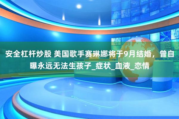 安全杠杆炒股 美国歌手赛琳娜将于9月结婚，曾自曝永远无法生孩子_症状_血液_恋情