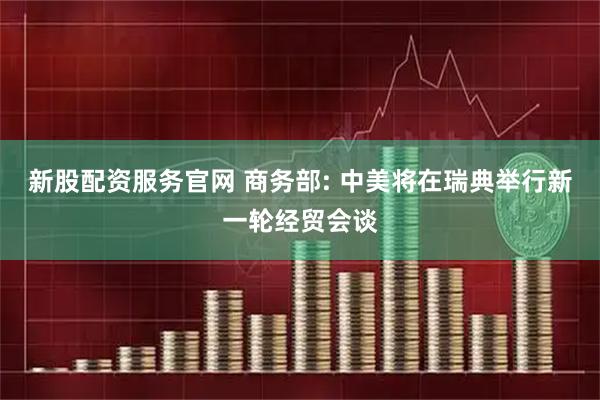 新股配资服务官网 商务部: 中美将在瑞典举行新一轮经贸会谈