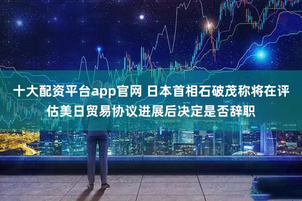 十大配资平台app官网 日本首相石破茂称将在评估美日贸易协议进展后决定是否辞职
