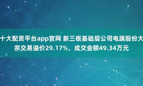 十大配资平台app官网 新三板基础层公司电旗股份大宗交易溢价29.17%，成交金额49.34万元