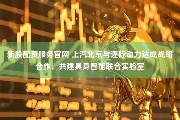 新股配资服务官网 上汽北京与逐际动力达成战略合作，共建具身智能联合实验室