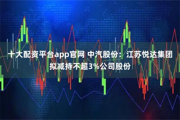 十大配资平台app官网 中汽股份：江苏悦达集团拟减持不超3%公司股份