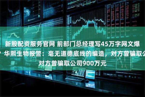新股配资服务官网 前部门总经理写45万字网文爆料财务造假？华熙生物报警：毫无道德底线的编造，对方曾骗取公司900万元
