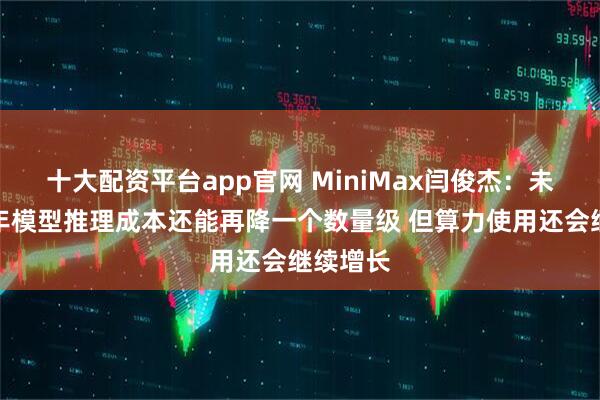 十大配资平台app官网 MiniMax闫俊杰：未来一两年模型推理成本还能再降一个数量级 但算力使用还会继续增长