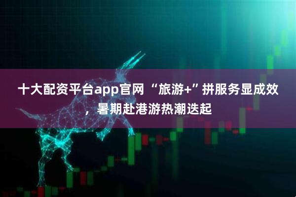 十大配资平台app官网 “旅游+”拼服务显成效，暑期赴港游热潮迭起