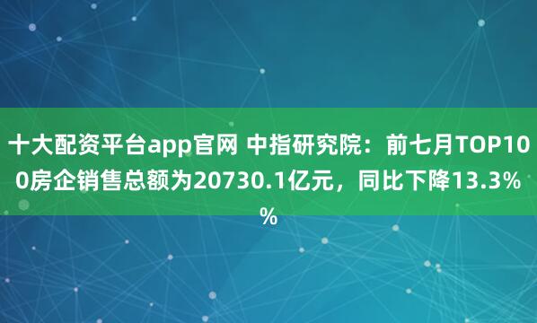 十大配资平台app官网 中指研究院：前七月TOP100房企销售总额为20730.1亿元，同比下降13.3%