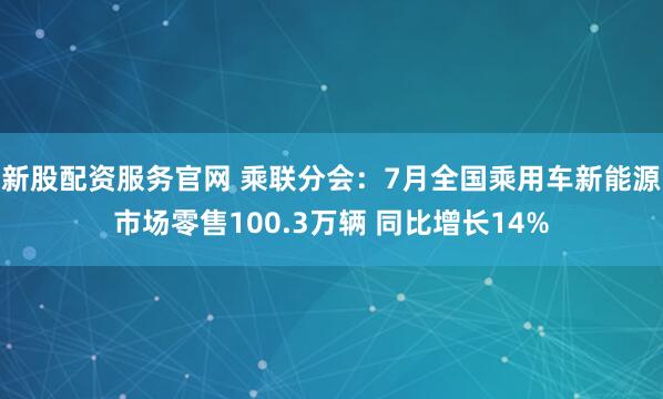 新股配资服务官网 乘联分会：7月全国乘用车新能源市场零售100.3万辆 同比增长14%