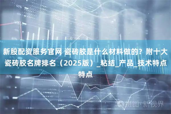 新股配资服务官网 瓷砖胶是什么材料做的？附十大瓷砖胶名牌排名（2025版）_粘结_产品_技术特点
