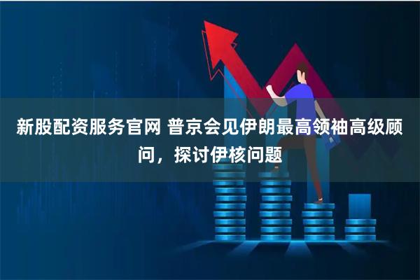 新股配资服务官网 普京会见伊朗最高领袖高级顾问，探讨伊核问题