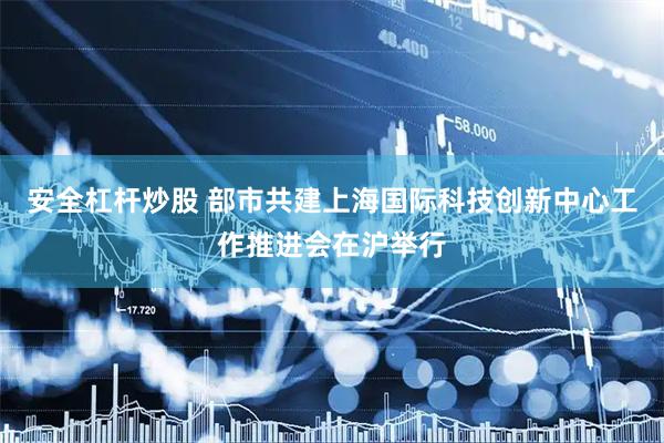 安全杠杆炒股 部市共建上海国际科技创新中心工作推进会在沪举行