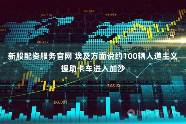 新股配资服务官网 埃及方面说约100辆人道主义援助卡车进入加沙