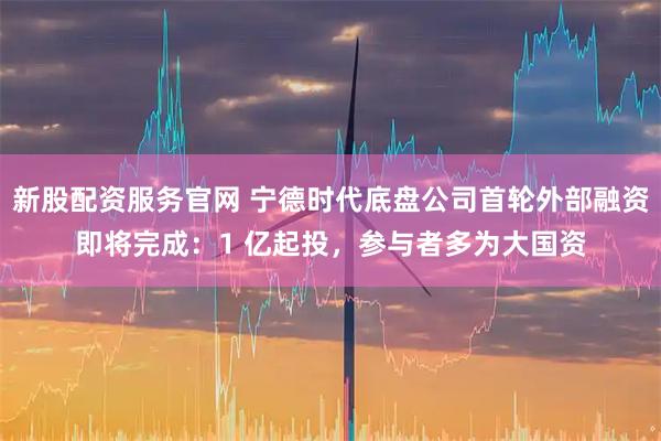 新股配资服务官网 宁德时代底盘公司首轮外部融资即将完成：1 亿起投，参与者多为大国资