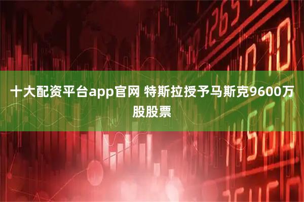 十大配资平台app官网 特斯拉授予马斯克9600万股股票