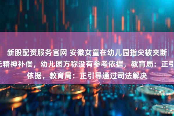 新股配资服务官网 安徽女童在幼儿园指尖被夹断，家长索赔8万元精神补偿，幼儿园方称没有参考依据，教育局：正引导通过司法解决