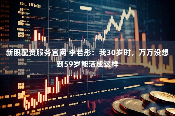新股配资服务官网 李若彤：我30岁时，万万没想到59岁能活成这样