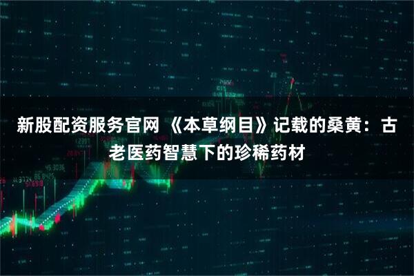 新股配资服务官网 《本草纲目》记载的桑黄：古老医药智慧下的珍稀药材