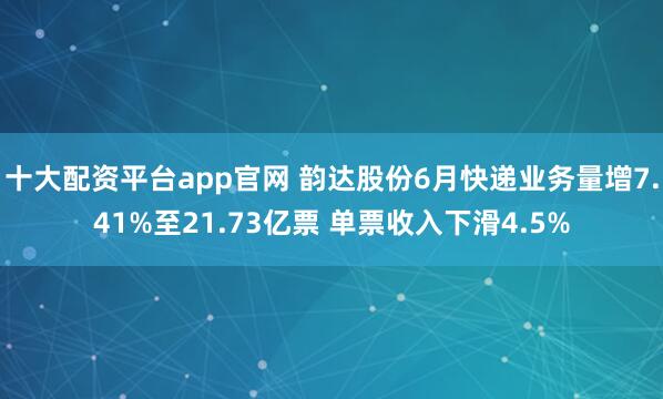 十大配资平台app官网 韵达股份6月快递业务量增7.41%至21.73亿票 单票收入下滑4.5%