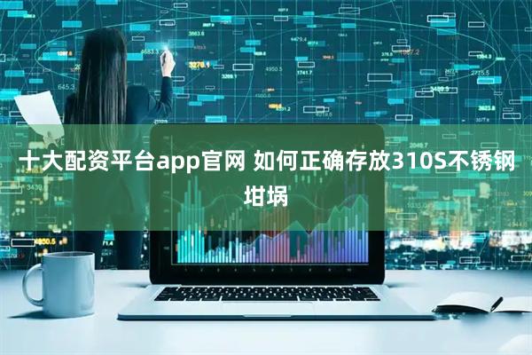 十大配资平台app官网 如何正确存放310S不锈钢坩埚