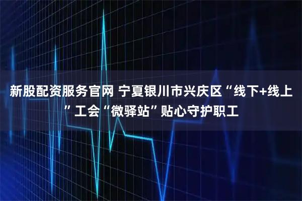 新股配资服务官网 宁夏银川市兴庆区“线下+线上”工会“微驿站”贴心守护职工