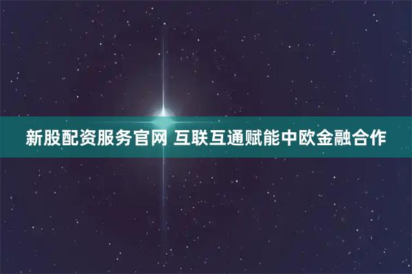 新股配资服务官网 互联互通赋能中欧金融合作