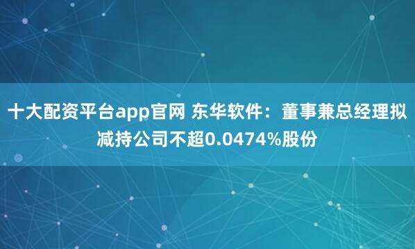 十大配资平台app官网 东华软件：董事兼总经理拟减持公司不超0.0474%股份
