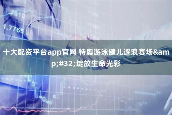 十大配资平台app官网 特奥游泳健儿逐浪赛场 绽放生命光彩