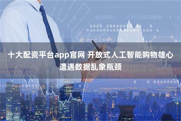 十大配资平台app官网 开放式人工智能购物雄心遭遇数据乱象瓶颈