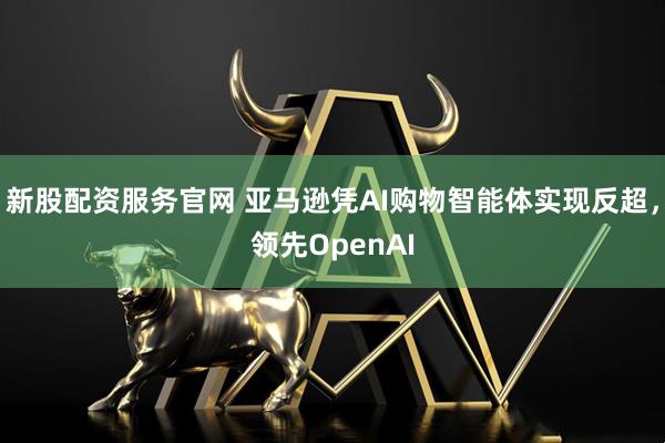 新股配资服务官网 亚马逊凭AI购物智能体实现反超,领先OpenAI