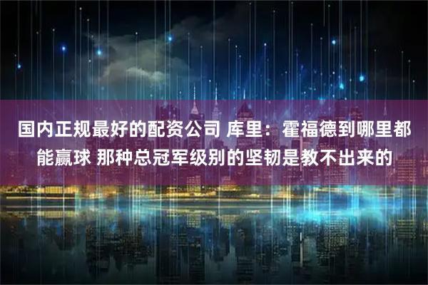 国内正规最好的配资公司 库里：霍福德到哪里都能赢球 那种总冠军级别的坚韧是教不出来的