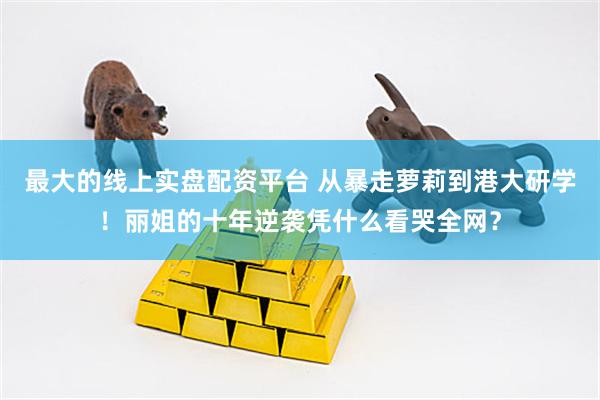 最大的线上实盘配资平台 从暴走萝莉到港大研学！丽姐的十年逆袭凭什么看哭全网？