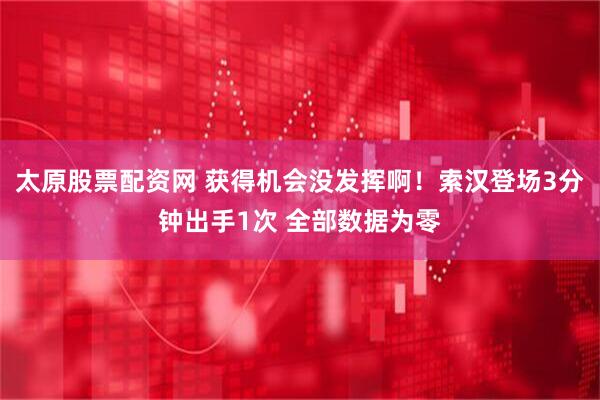 太原股票配资网 获得机会没发挥啊！索汉登场3分钟出手1次 全部数据为零