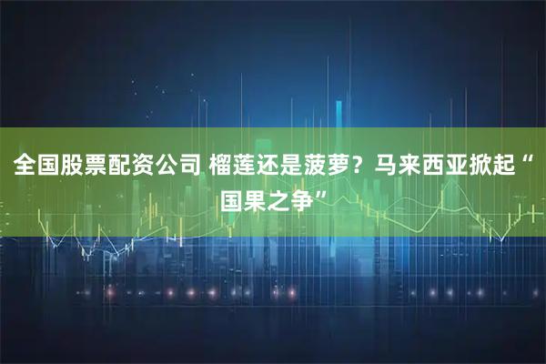 全国股票配资公司 榴莲还是菠萝？马来西亚掀起“国果之争”