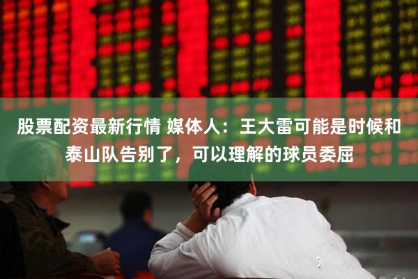 股票配资最新行情 媒体人：王大雷可能是时候和泰山队告别了，可以理解的球员委屈