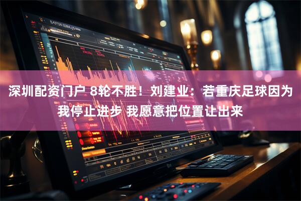 深圳配资门户 8轮不胜！刘建业：若重庆足球因为我停止进步 我愿意把位置让出来