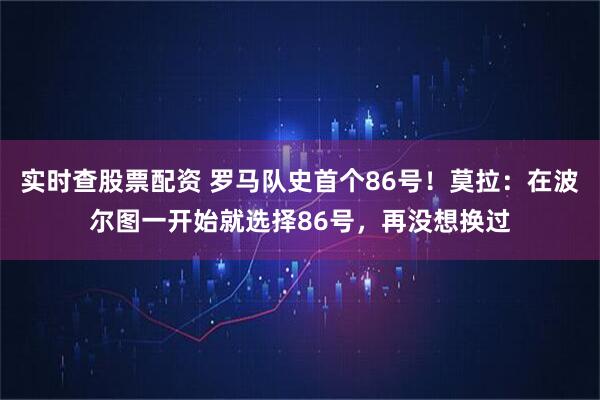 实时查股票配资 罗马队史首个86号！莫拉：在波尔图一开始就选择86号，再没想换过