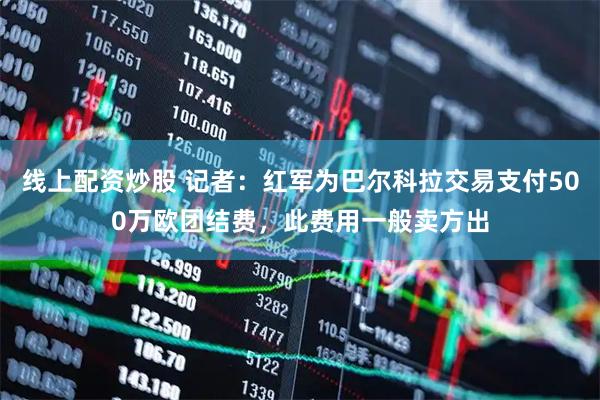 线上配资炒股 记者：红军为巴尔科拉交易支付500万欧团结费，此费用一般卖方出
