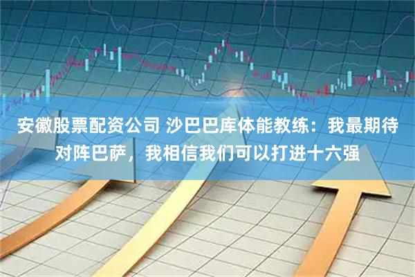 安徽股票配资公司 沙巴巴库体能教练：我最期待对阵巴萨，我相信我们可以打进十六强