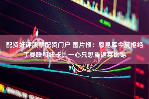 配资好评股票配资门户 图片报：恩昆库今夏拒绝了曼联和纽卡，一心只想重返莱比锡