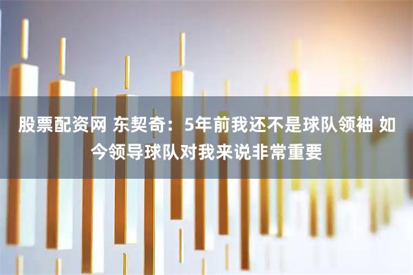 股票配资网 东契奇：5年前我还不是球队领袖 如今领导球队对我来说非常重要