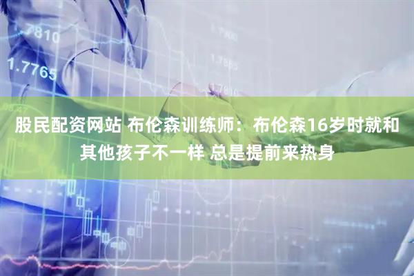 股民配资网站 布伦森训练师：布伦森16岁时就和其他孩子不一样 总是提前来热身