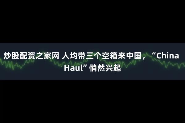 炒股配资之家网 人均带三个空箱来中国，“China Haul”悄然兴起
